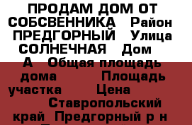 ПРОДАМ ДОМ ОТ СОБСВЕННИКА › Район ­ ПРЕДГОРНЫЙ › Улица ­ СОЛНЕЧНАЯ › Дом ­ 11А › Общая площадь дома ­ 150 › Площадь участка ­ 9 › Цена ­ 5 200 000 - Ставропольский край, Предгорный р-н, Пятигорский п. Недвижимость » Дома, коттеджи, дачи продажа   